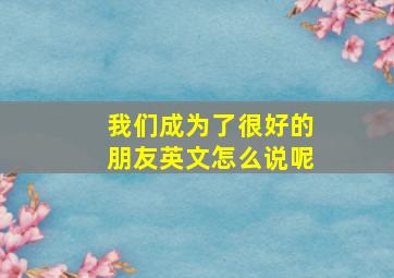 我们成为了很好的朋友英文怎么说呢