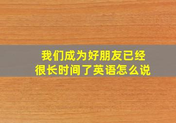 我们成为好朋友已经很长时间了英语怎么说