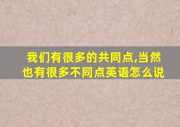 我们有很多的共同点,当然也有很多不同点英语怎么说