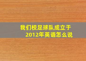 我们校足球队成立于2012年英语怎么说