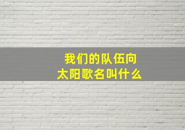 我们的队伍向太阳歌名叫什么