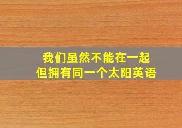 我们虽然不能在一起但拥有同一个太阳英语