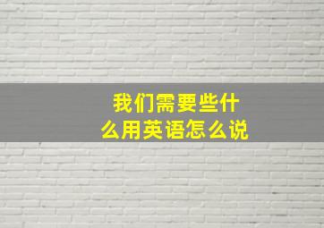 我们需要些什么用英语怎么说