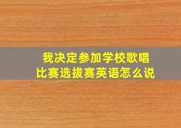 我决定参加学校歌唱比赛选拔赛英语怎么说