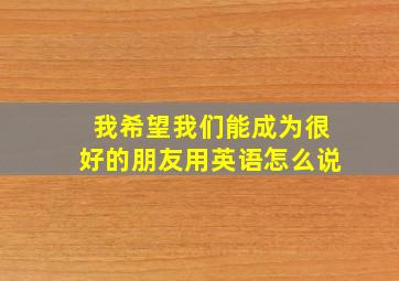 我希望我们能成为很好的朋友用英语怎么说