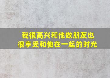 我很高兴和他做朋友也很享受和他在一起的时光