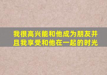 我很高兴能和他成为朋友并且我享受和他在一起的时光