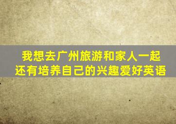 我想去广州旅游和家人一起还有培养自己的兴趣爱好英语