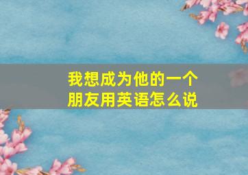 我想成为他的一个朋友用英语怎么说