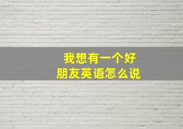 我想有一个好朋友英语怎么说