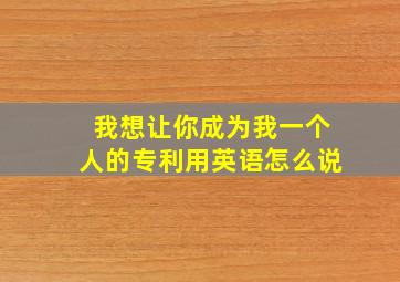 我想让你成为我一个人的专利用英语怎么说