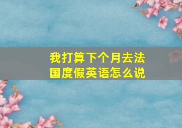 我打算下个月去法国度假英语怎么说