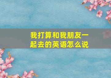 我打算和我朋友一起去的英语怎么说