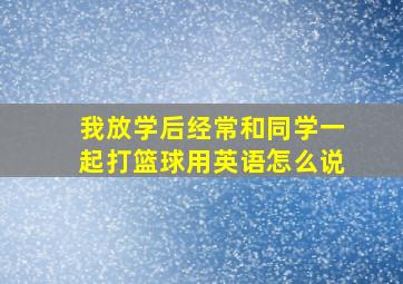 我放学后经常和同学一起打篮球用英语怎么说