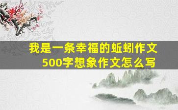 我是一条幸福的蚯蚓作文500字想象作文怎么写