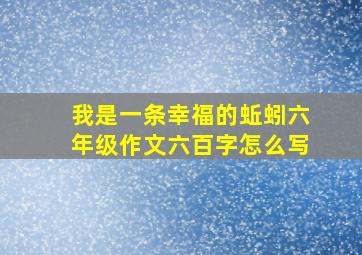 我是一条幸福的蚯蚓六年级作文六百字怎么写