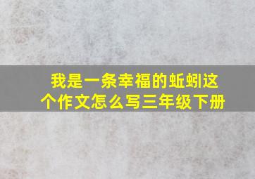 我是一条幸福的蚯蚓这个作文怎么写三年级下册