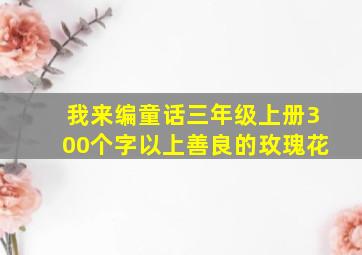 我来编童话三年级上册300个字以上善良的玫瑰花