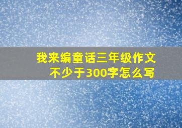 我来编童话三年级作文不少于300字怎么写