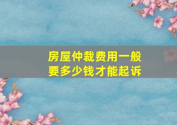 房屋仲裁费用一般要多少钱才能起诉