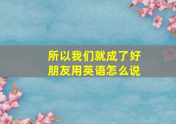 所以我们就成了好朋友用英语怎么说