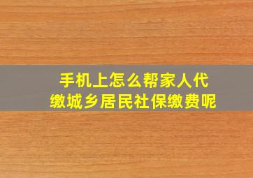 手机上怎么帮家人代缴城乡居民社保缴费呢