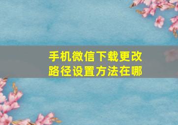 手机微信下载更改路径设置方法在哪