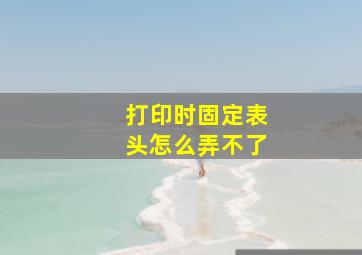 打印时固定表头怎么弄不了