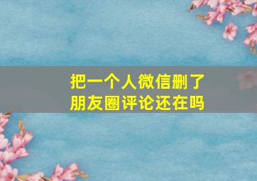 把一个人微信删了朋友圈评论还在吗