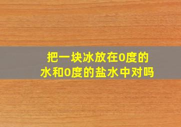 把一块冰放在0度的水和0度的盐水中对吗