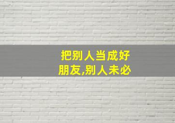 把别人当成好朋友,别人未必