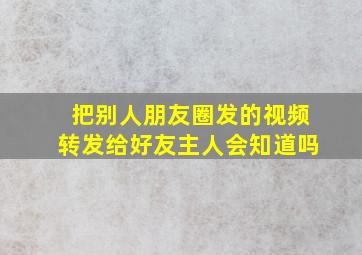 把别人朋友圈发的视频转发给好友主人会知道吗