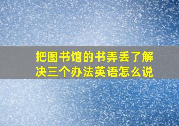 把图书馆的书弄丢了解决三个办法英语怎么说