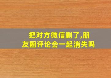 把对方微信删了,朋友圈评论会一起消失吗