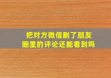 把对方微信删了朋友圈里的评论还能看到吗