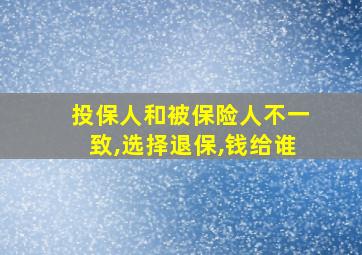 投保人和被保险人不一致,选择退保,钱给谁