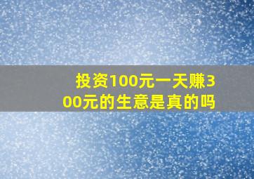 投资100元一天赚300元的生意是真的吗