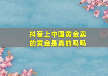 抖音上中国黄金卖的黄金是真的吗吗