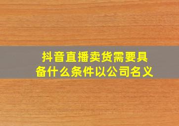 抖音直播卖货需要具备什么条件以公司名义