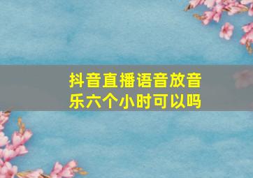 抖音直播语音放音乐六个小时可以吗