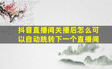 抖音直播间关播后怎么可以自动跳转下一个直播间