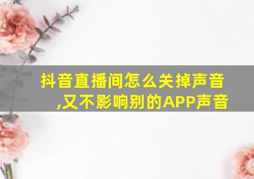 抖音直播间怎么关掉声音,又不影响别的APP声音