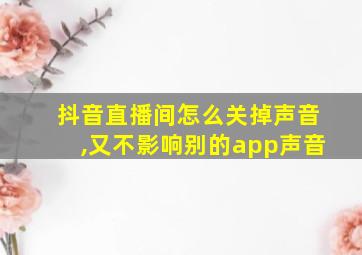 抖音直播间怎么关掉声音,又不影响别的app声音