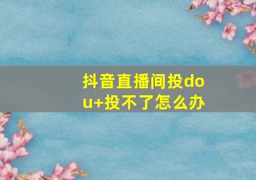 抖音直播间投dou+投不了怎么办