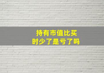 持有市值比买时少了是亏了吗