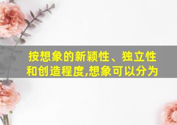 按想象的新颖性、独立性和创造程度,想象可以分为