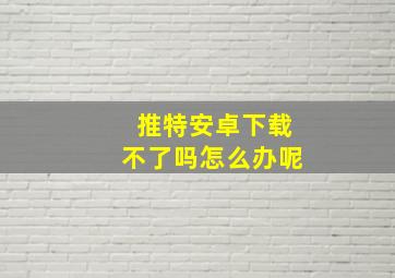 推特安卓下载不了吗怎么办呢