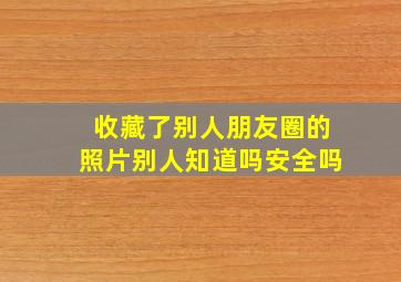 收藏了别人朋友圈的照片别人知道吗安全吗