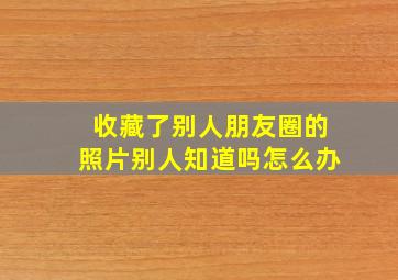 收藏了别人朋友圈的照片别人知道吗怎么办