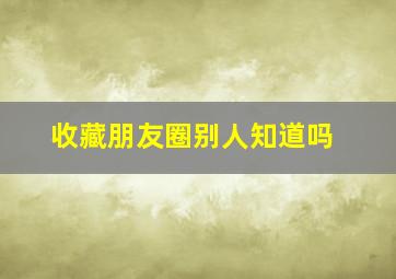 收藏朋友圈别人知道吗